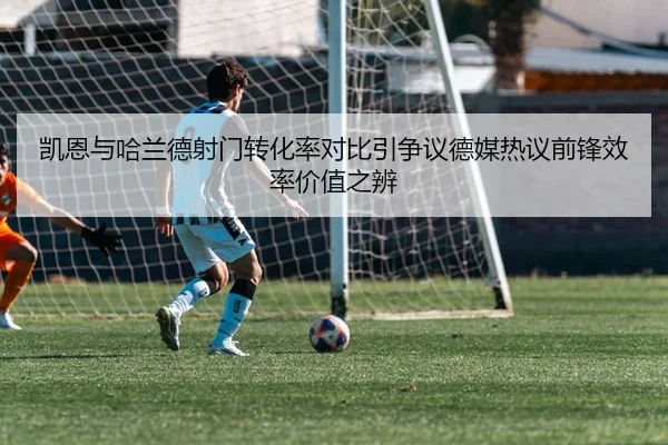 凯恩与哈兰德射门转化率对比引争议德媒热议前锋效率价值之辨
