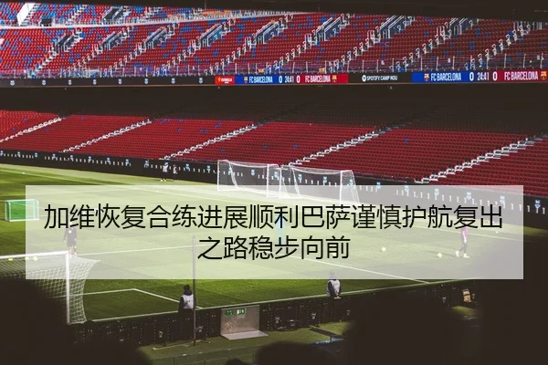 加维恢复合练进展顺利巴萨谨慎护航复出之路稳步向前